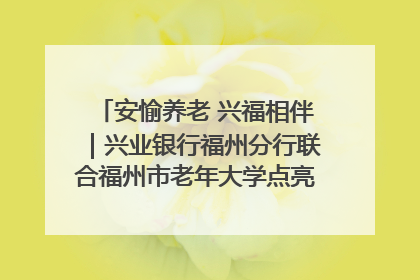 安愉养老 兴福相伴｜兴业银行福州分行联合福州市老年大学点亮安愉文化生活