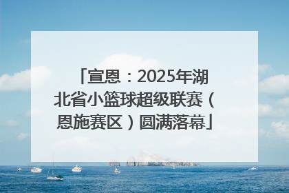 宣恩：2025年湖北省小篮球超级联赛（恩施赛区）圆满落幕
