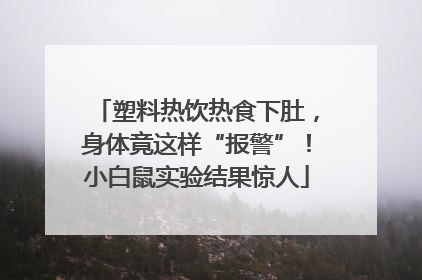 塑料热饮热食下肚，身体竟这样“报警”！小白鼠实验结果惊人