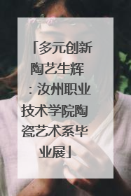 多元创新 陶艺生辉：汝州职业技术学院陶瓷艺术系毕业展