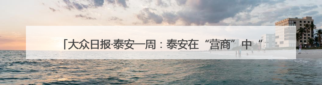 大众日报·泰安一周：泰安在“营商”中“赢商”；新泰就业、宁阳夏收工作上要闻