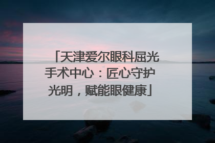 天津爱尔眼科屈光手术中心：匠心守护光明，赋能眼健康