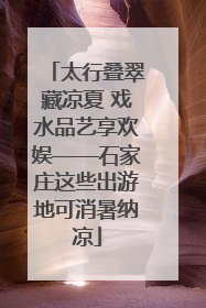 太行叠翠藏凉夏 戏水品艺享欢娱——石家庄这些出游地可消暑纳凉