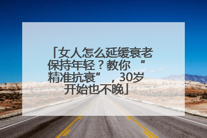 女人怎么延缓衰老保持年轻？教你 “精准抗衰”，30岁开始也不晚