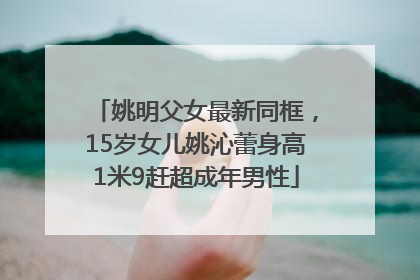 姚明父女最新同框，15岁女儿姚沁蕾身高1米9赶超成年男性