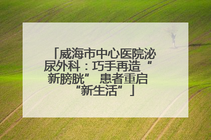 威海市中心医院泌尿外科：巧手再造“新膀胱” 患者重启“新生活”