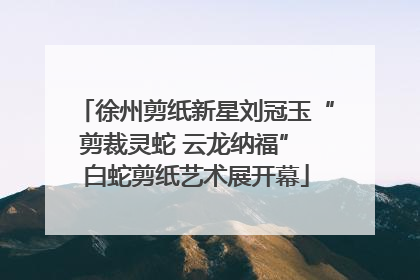 徐州剪纸新星刘冠玉“剪裁灵蛇 云龙纳福” 白蛇剪纸艺术展开幕