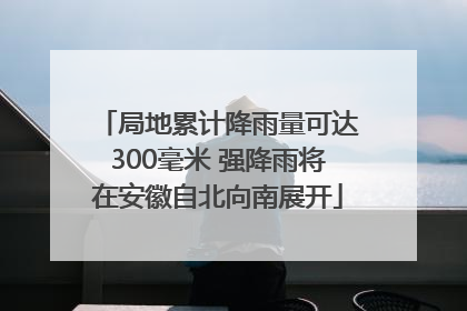 局地累计降雨量可达300毫米 强降雨将在安徽自北向南展开