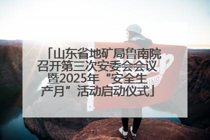 山东省地矿局鲁南院召开第三次安委会会议暨2025年“安全生产月”活动启动仪式