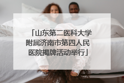 山东第二医科大学附属济南市第四人民医院揭牌活动举行