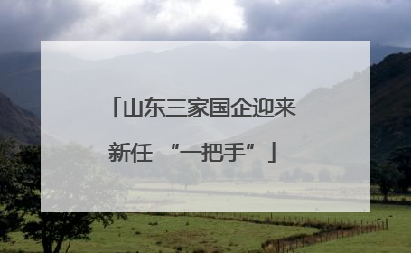 山东三家国企迎来新任 “一把手”