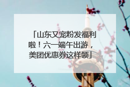 山东又宠粉发福利啦！六一端午出游，美团优惠券这样领