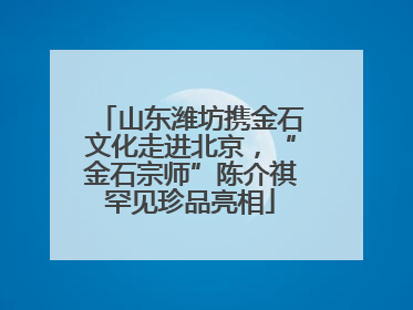 山东潍坊携金石文化走进北京，“金石宗师”陈介祺罕见珍品亮相