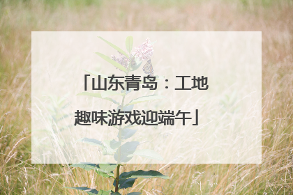 山东青岛：工地趣味游戏迎端午