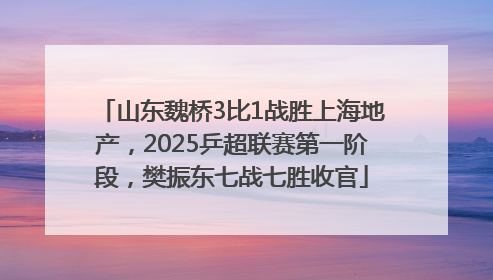 山东魏桥3比1战胜上海地产，2025乒超联赛第一阶段，樊振东七战七胜收官