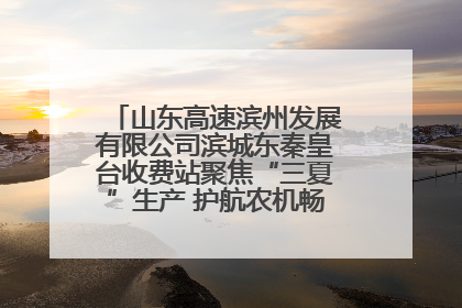 山东高速滨州发展有限公司滨城东秦皇台收费站聚焦“三夏”生产 护航农机畅行“丰收路”