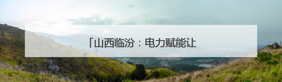 山西临汾：电力赋能让“山西智造”开足马力