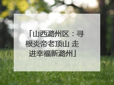 山西潞州区：寻根炎帝老顶山 走进幸福新潞州
