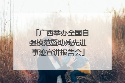 广西举办全国自强模范暨助残先进事迹宣讲报告会