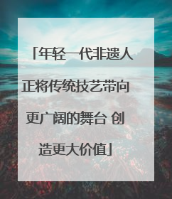 年轻一代非遗人正将传统技艺带向更广阔的舞台 创造更大价值