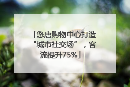 悠唐购物中心打造“城市社交场”，客流提升75%