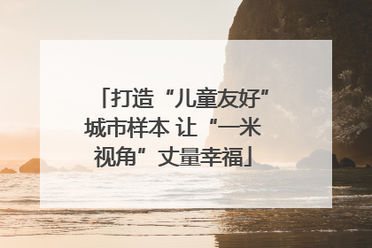打造“儿童友好”城市样本 让“一米视角”丈量幸福