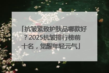 抗皱紧致护肤品哪款好？2025抗皱排行榜前十名，觉醒年轻元气