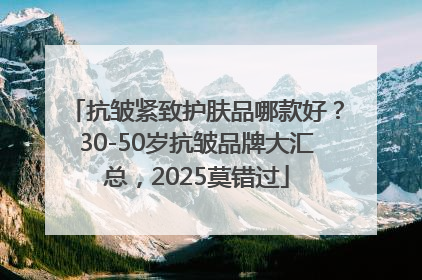 抗皱紧致护肤品哪款好？30-50岁抗皱品牌大汇总，2025莫错过