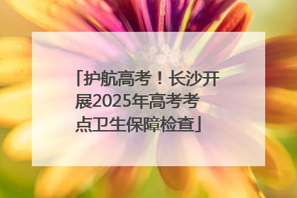 护航高考！长沙开展2025年高考考点卫生保障检查