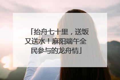 抬舟七十里，送饭又送水！麻阳端午全民参与的龙舟情