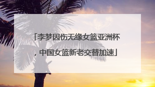 李梦因伤无缘女篮亚洲杯，中国女篮新老交替加速