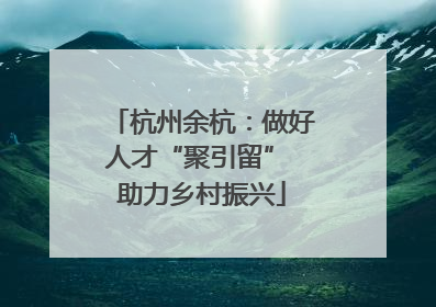杭州余杭：做好人才“聚引留” 助力乡村振兴