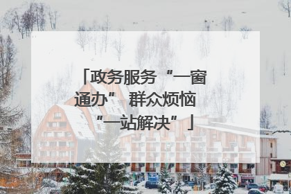 政务服务“一窗通办” 群众烦恼“一站解决”