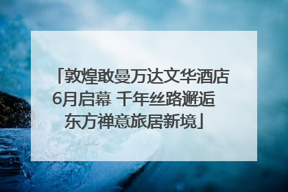敦煌敢曼万达文华酒店6月启幕 千年丝路邂逅东方禅意旅居新境
