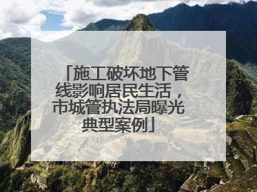 施工破坏地下管线影响居民生活，市城管执法局曝光典型案例