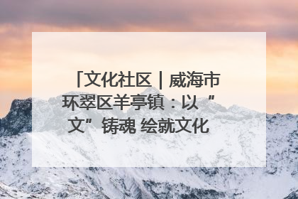 文化社区｜威海市环翠区羊亭镇：以“文”铸魂 绘就文化社区新画卷