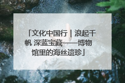 文化中国行｜浪起千帆 深蓝宝藏——博物馆里的海丝遗珍
