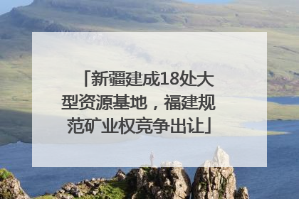新疆建成18处大型资源基地，福建规范矿业权竞争出让