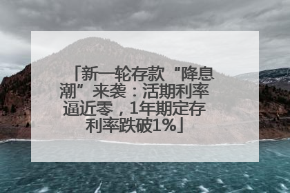 新一轮存款“降息潮”来袭：活期利率逼近零，1年期定存利率跌破1%