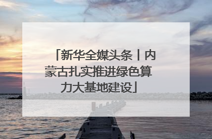 新华全媒头条丨内蒙古扎实推进绿色算力大基地建设