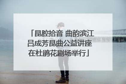 昆腔拾音 曲韵滨江 吕成芳昆曲公益讲座在杜鹃花剧场举行