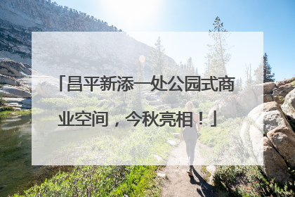 昌平新添一处公园式商业空间，今秋亮相！