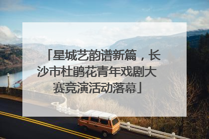 星城艺韵谱新篇，长沙市杜鹃花青年戏剧大赛竞演活动落幕