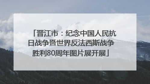晋江市：纪念中国人民抗日战争暨世界反法西斯战争胜利80周年图片展开展