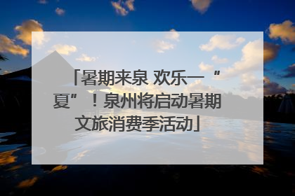 暑期来泉 欢乐一“夏”！泉州将启动暑期文旅消费季活动