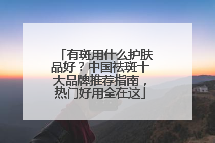 有斑用什么护肤品好？中国祛斑十大品牌推荐指南，热门好用全在这