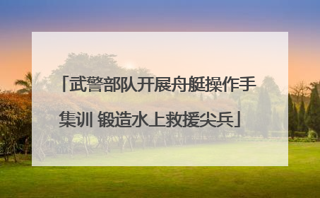 武警部队开展舟艇操作手集训 锻造水上救援尖兵