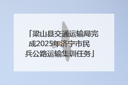 梁山县交通运输局完成2025年济宁市民兵公路运输集训任务