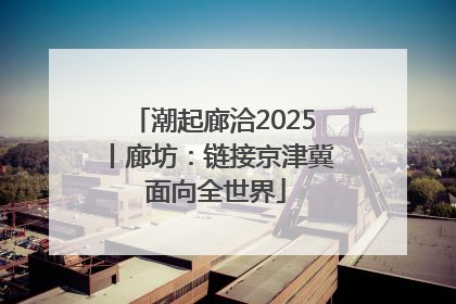 潮起廊洽2025丨廊坊：链接京津冀 面向全世界