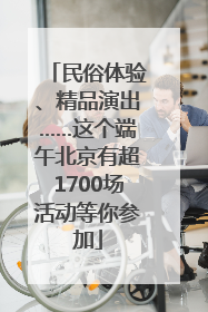 民俗体验、精品演出……这个端午北京有超1700场活动等你参加